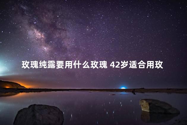 玫瑰纯露要用什么玫瑰 42岁适合用玫瑰纯露吗